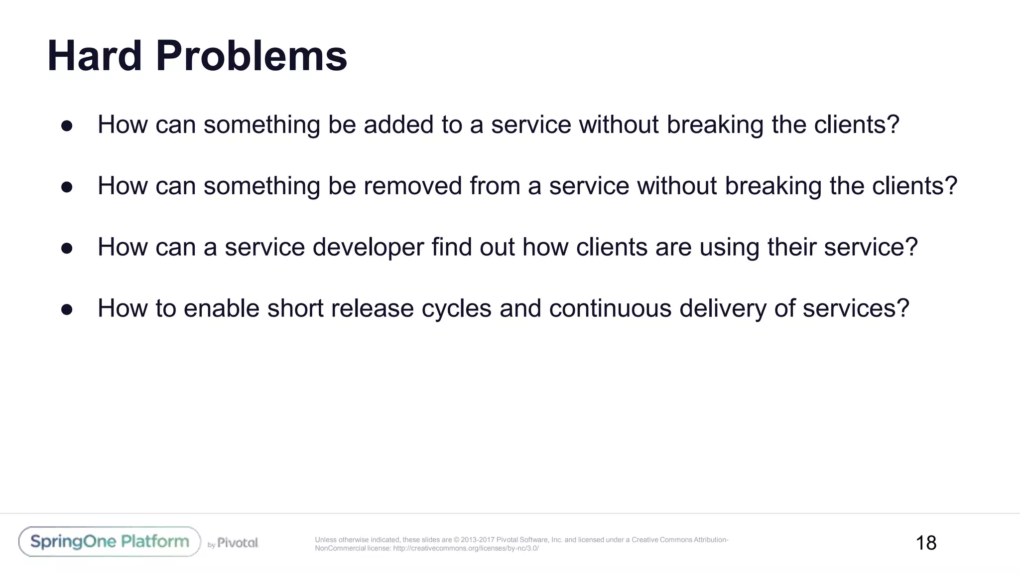 Unless otherwise indicated, these slides are © 2013-2017 Pivotal Software, Inc. and licensed under a Creative Commons Attribution-
NonCommercial license: http://creativecommons.org/licenses/by-nc/3.0/
Hard Problems
● How can something be added to a service without breaking the clients?
● How can something be removed from a service without breaking the clients?
● How can a service developer find out how clients are using their service?
● How to enable short release cycles and continuous delivery of services?
18
 