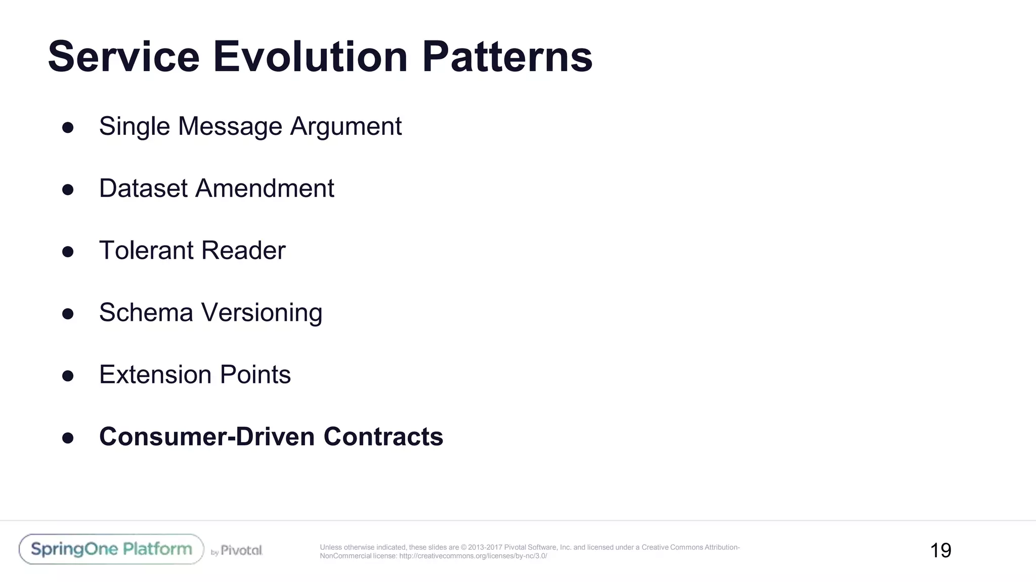 Unless otherwise indicated, these slides are © 2013-2017 Pivotal Software, Inc. and licensed under a Creative Commons Attribution-
NonCommercial license: http://creativecommons.org/licenses/by-nc/3.0/
Service Evolution Patterns
● Single Message Argument
● Dataset Amendment
● Tolerant Reader
● Schema Versioning
● Extension Points
● Consumer-Driven Contracts
19
 