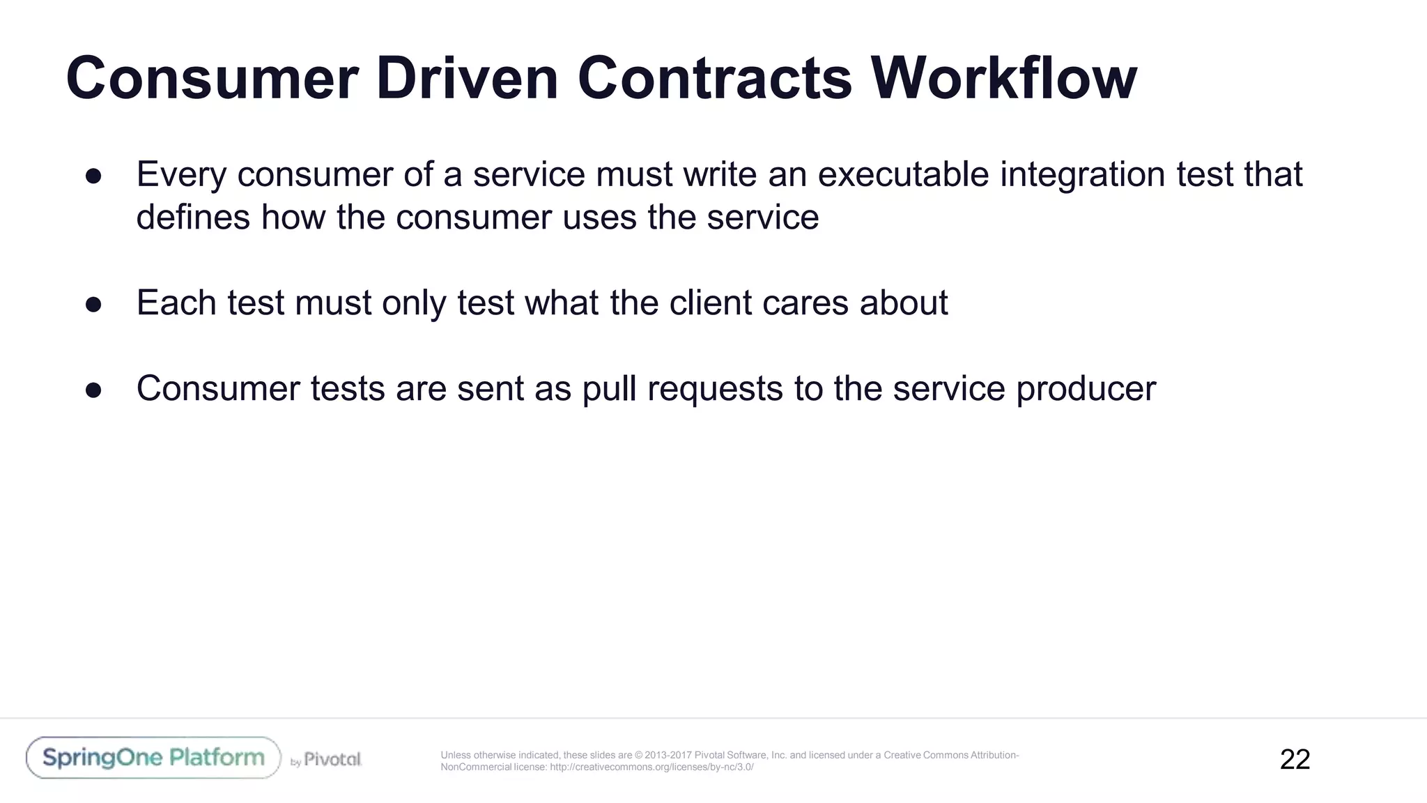 Unless otherwise indicated, these slides are © 2013-2017 Pivotal Software, Inc. and licensed under a Creative Commons Attribution-
NonCommercial license: http://creativecommons.org/licenses/by-nc/3.0/
Consumer Driven Contracts Workflow
● Every consumer of a service must write an executable integration test that
defines how the consumer uses the service
● Each test must only test what the client cares about
● Consumer tests are sent as pull requests to the service producer
22
 