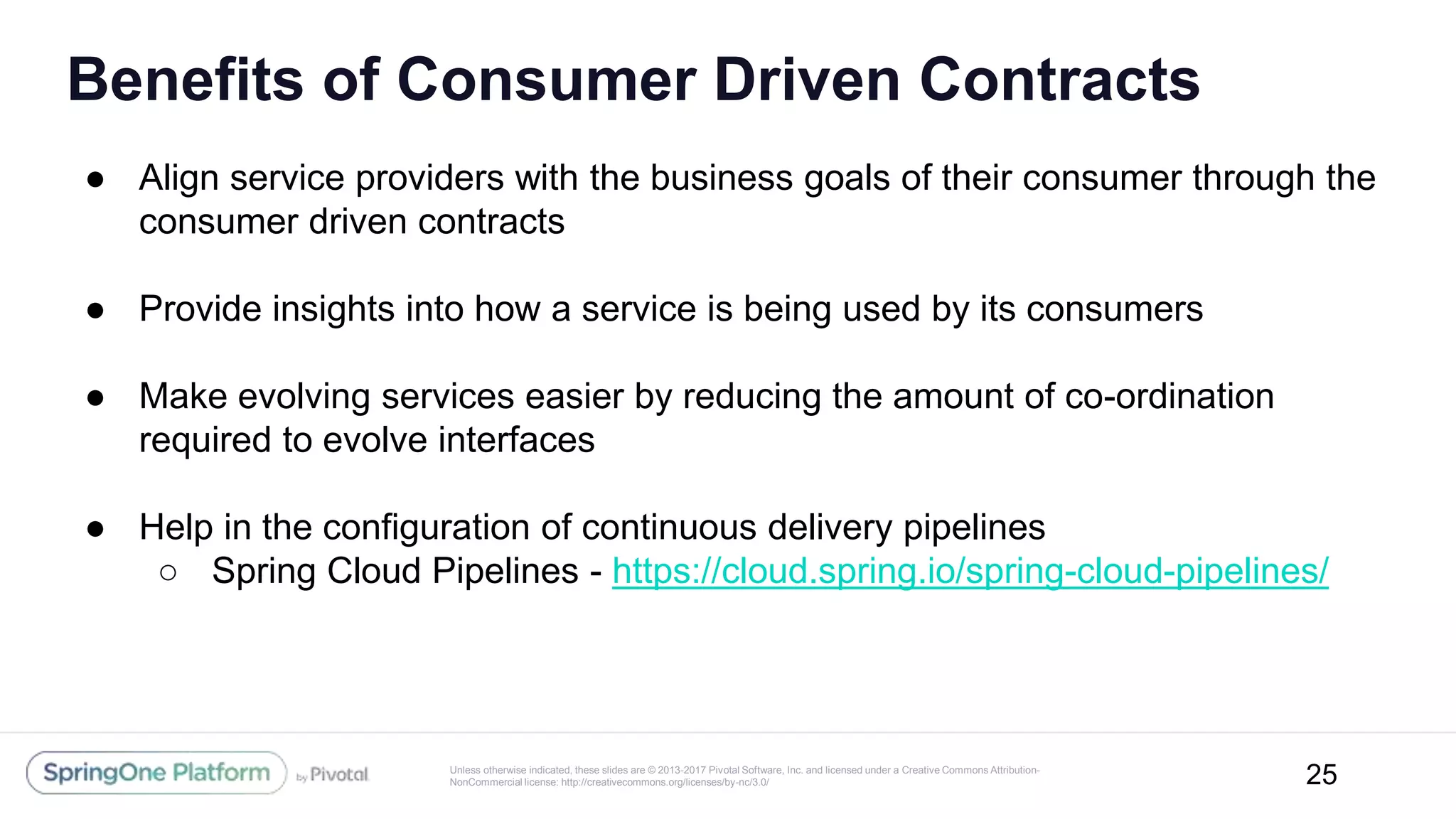 Unless otherwise indicated, these slides are © 2013-2017 Pivotal Software, Inc. and licensed under a Creative Commons Attribution-
NonCommercial license: http://creativecommons.org/licenses/by-nc/3.0/
Benefits of Consumer Driven Contracts
● Align service providers with the business goals of their consumer through the
consumer driven contracts
● Provide insights into how a service is being used by its consumers
● Make evolving services easier by reducing the amount of co-ordination
required to evolve interfaces
● Help in the configuration of continuous delivery pipelines
○ Spring Cloud Pipelines - https://cloud.spring.io/spring-cloud-pipelines/
25
 