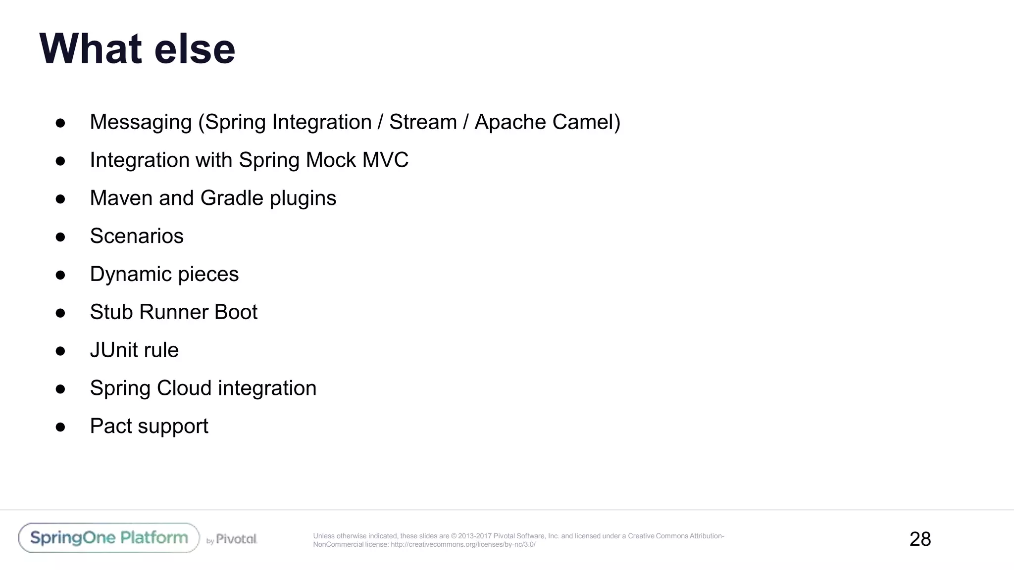 Unless otherwise indicated, these slides are © 2013-2017 Pivotal Software, Inc. and licensed under a Creative Commons Attribution-
NonCommercial license: http://creativecommons.org/licenses/by-nc/3.0/
● Messaging (Spring Integration / Stream / Apache Camel)
● Integration with Spring Mock MVC
● Maven and Gradle plugins
● Scenarios
● Dynamic pieces
● Stub Runner Boot
● JUnit rule
● Spring Cloud integration
● Pact support
What else
28
 