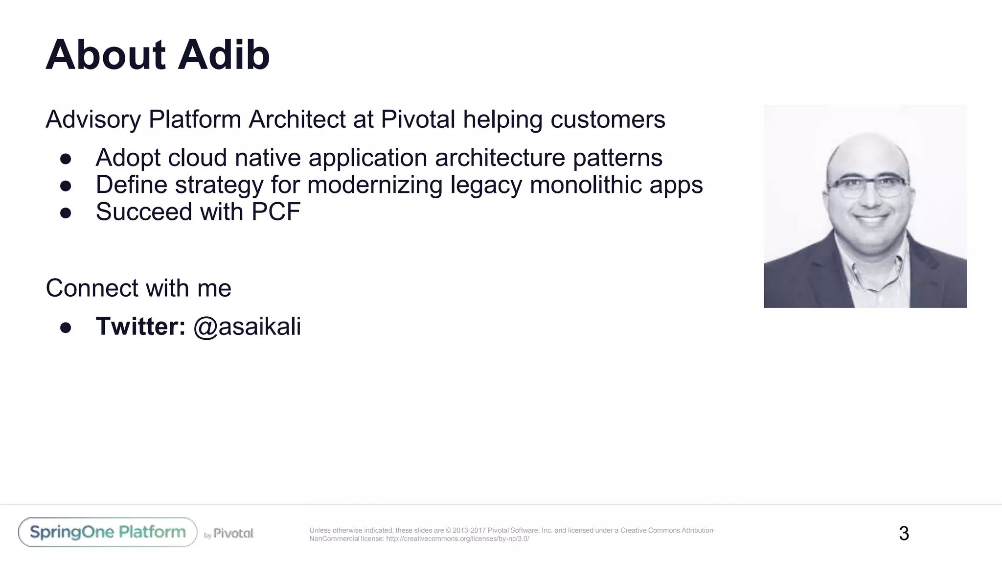 Unless otherwise indicated, these slides are © 2013-2017 Pivotal Software, Inc. and licensed under a Creative Commons Attribution-
NonCommercial license: http://creativecommons.org/licenses/by-nc/3.0/
Advisory Platform Architect at Pivotal helping customers
● Adopt cloud native application architecture patterns
● Define strategy for modernizing legacy monolithic apps
● Succeed with PCF
Connect with me
● Twitter: @asaikali
About Adib
3
 