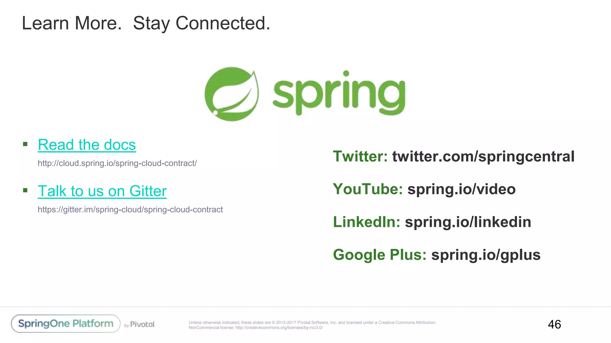 Unless otherwise indicated, these slides are © 2013-2017 Pivotal Software, Inc. and licensed under a Creative Commons Attribution-
NonCommercial license: http://creativecommons.org/licenses/by-nc/3.0/
Learn More. Stay Connected.
▪ Read the docs
http://cloud.spring.io/spring-cloud-contract/
▪ Talk to us on Gitter
https://gitter.im/spring-cloud/spring-cloud-contract
Twitter: twitter.com/springcentral
YouTube: spring.io/video
LinkedIn: spring.io/linkedin
Google Plus: spring.io/gplus
46
 