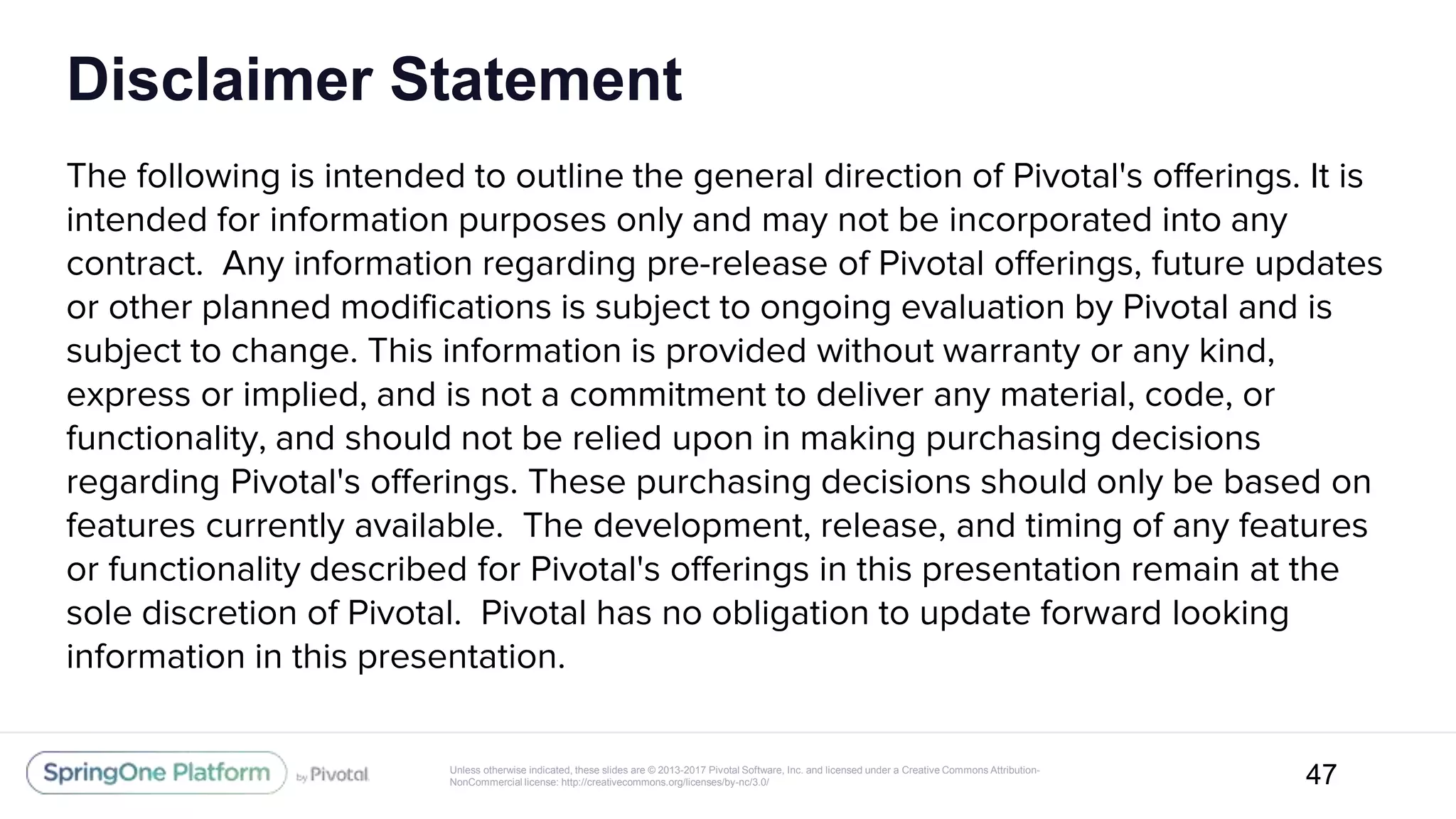 Unless otherwise indicated, these slides are © 2013-2017 Pivotal Software, Inc. and licensed under a Creative Commons Attribution-
NonCommercial license: http://creativecommons.org/licenses/by-nc/3.0/
Disclaimer Statement
The following is intended to outline the general direction of Pivotal's offerings. It is
intended for information purposes only and may not be incorporated into any
contract. Any information regarding pre-release of Pivotal offerings, future updates
or other planned modifications is subject to ongoing evaluation by Pivotal and is
subject to change. This information is provided without warranty or any kind,
express or implied, and is not a commitment to deliver any material, code, or
functionality, and should not be relied upon in making purchasing decisions
regarding Pivotal's offerings. These purchasing decisions should only be based on
features currently available. The development, release, and timing of any features
or functionality described for Pivotal's offerings in this presentation remain at the
sole discretion of Pivotal. Pivotal has no obligation to update forward looking
information in this presentation.
47
 