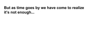 But as time goes by we have come to realize
it’s not enough...
 