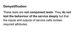 Demystification
These tests are not component tests. They do not
test the behaviour of the service deeply but that
the inputs and outputs of service calls contain
required attributes.
 