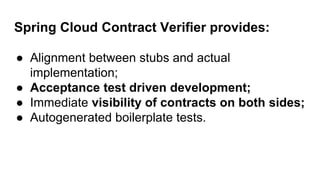 Spring Cloud Contract Verifier provides:
● Alignment between stubs and actual
implementation;
● Acceptance test driven development;
● Immediate visibility of contracts on both sides;
● Autogenerated boilerplate tests.
 