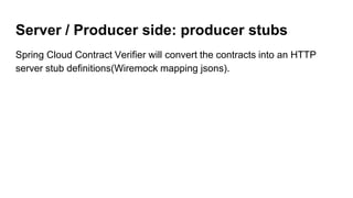 Server / Producer side: producer stubs
Spring Cloud Contract Verifier will convert the contracts into an HTTP
server stub definitions(Wiremock mapping jsons).
 