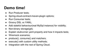 Demo time!
● Run Producer tests;
● Spring-cloud-contract-maven-plugin options;
● Run Consumer tests;
● Groovy DSL vs YAML;
● Add stateful behaviour(real MySql instance) for visibility;
● Non-binary storage(git);
● Explain stubrunner yaml property and how it impacts tests;
● Wiremock scenarios;
● produce(), consume() and matchers;
● execute() with custom utility methods;
● Integration with the rest of Spring Cloud.
 