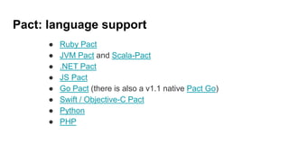Pact: language support
● Ruby Pact
● JVM Pact and Scala-Pact
● .NET Pact
● JS Pact
● Go Pact (there is also a v1.1 native Pact Go)
● Swift / Objective-C Pact
● Python
● PHP
 