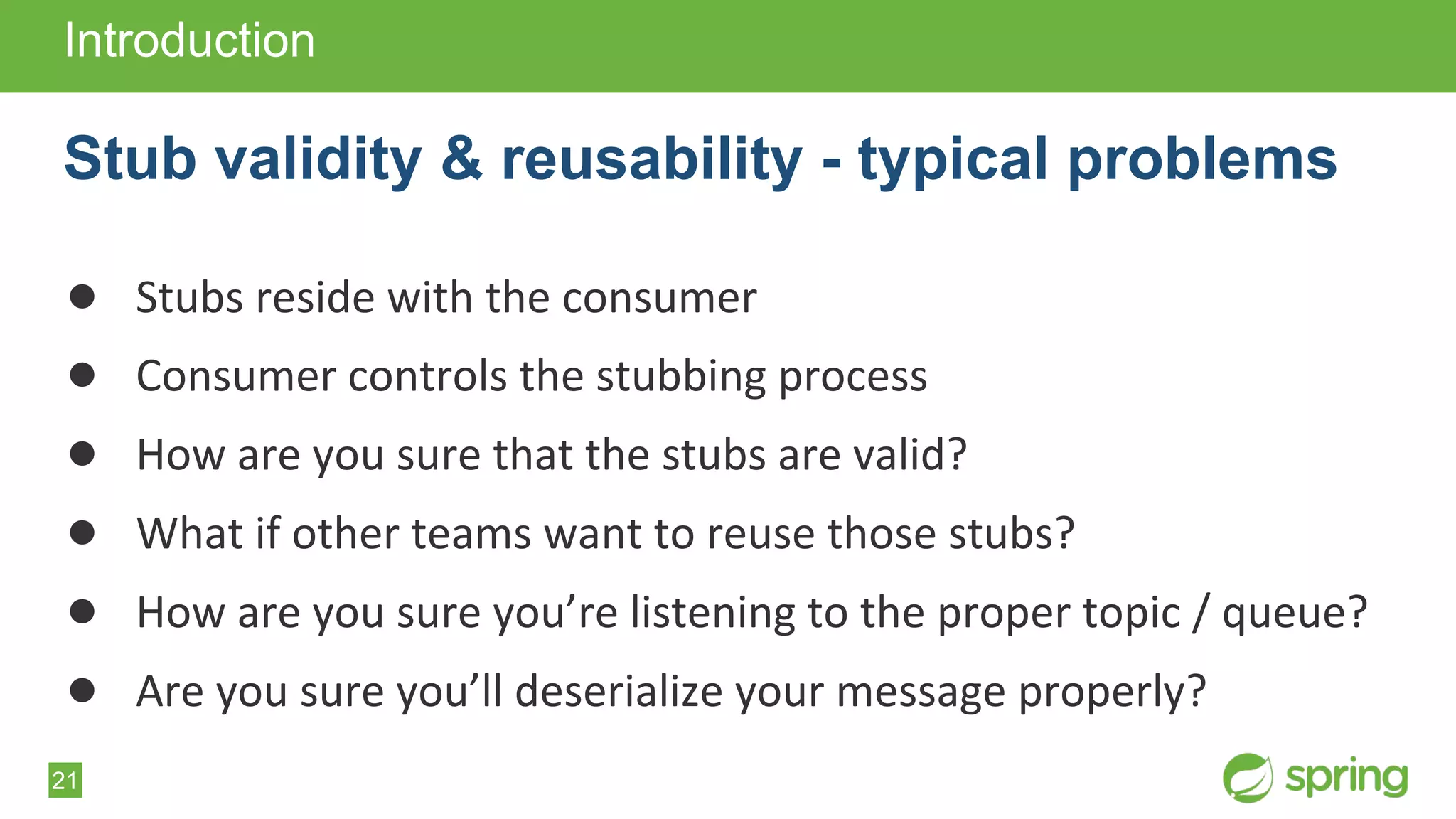 21
● Stubs reside with the consumer
● Consumer controls the stubbing process
● How are you sure that the stubs are valid?
● What if other teams want to reuse those stubs?
● How are you sure you’re listening to the proper topic / queue?
● Are you sure you’ll deserialize your message properly?
Introduction
Stub validity & reusability - typical problems
 