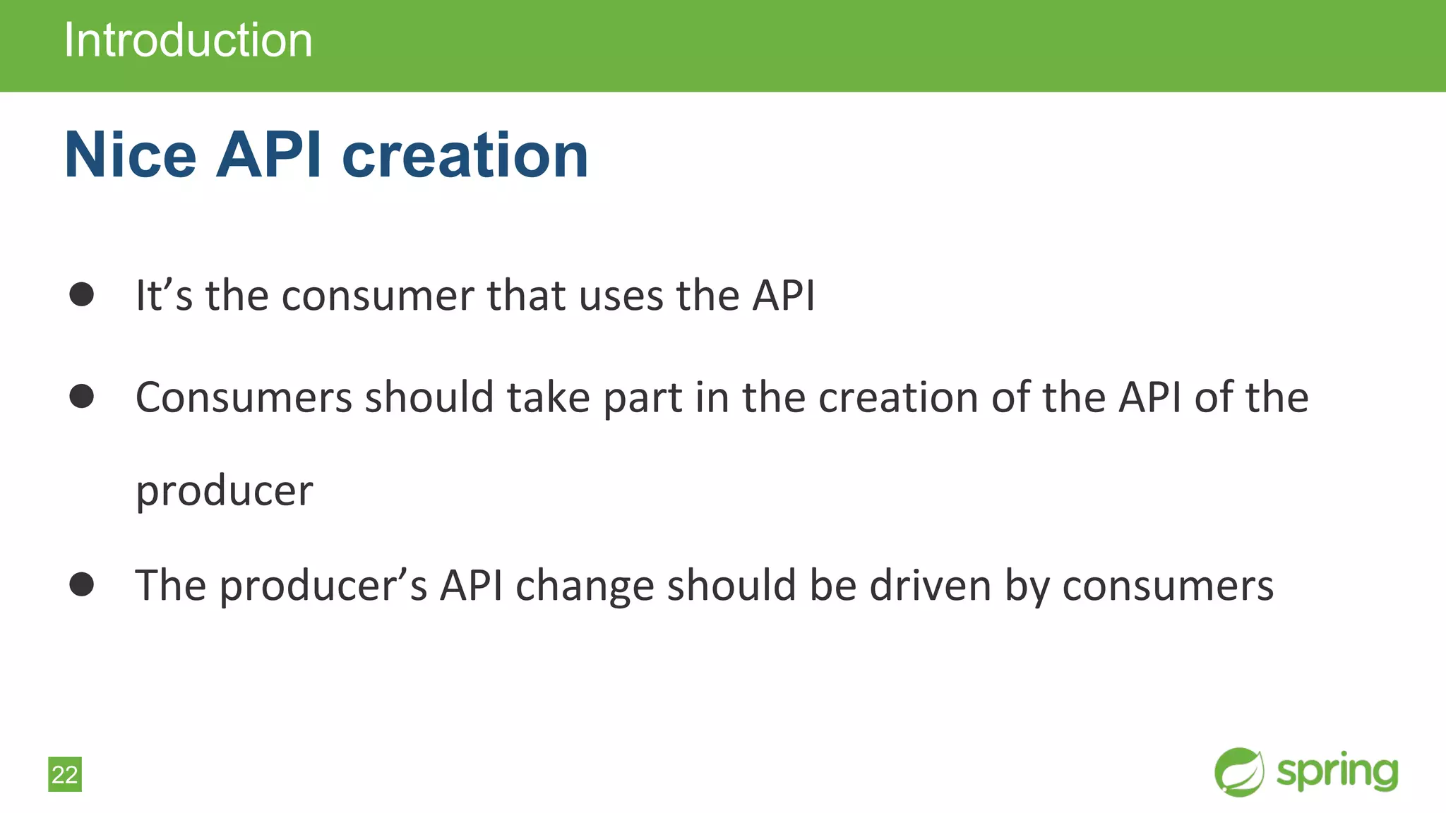 22
● It’s the consumer that uses the API
● Consumers should take part in the creation of the API of the
producer
● The producer’s API change should be driven by consumers
Introduction
Nice API creation
 