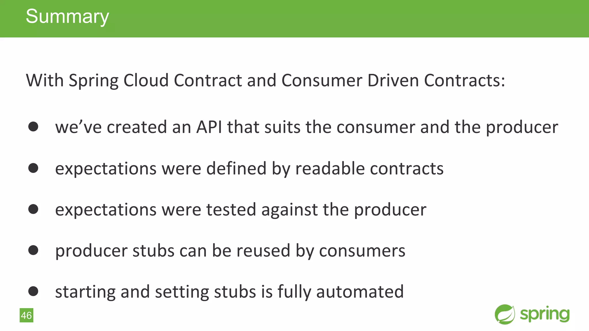 46
With Spring Cloud Contract and Consumer Driven Contracts:
● we’ve created an API that suits the consumer and the producer
● expectations were defined by readable contracts
● expectations were tested against the producer
● producer stubs can be reused by consumers
● starting and setting stubs is fully automated
Summary
 