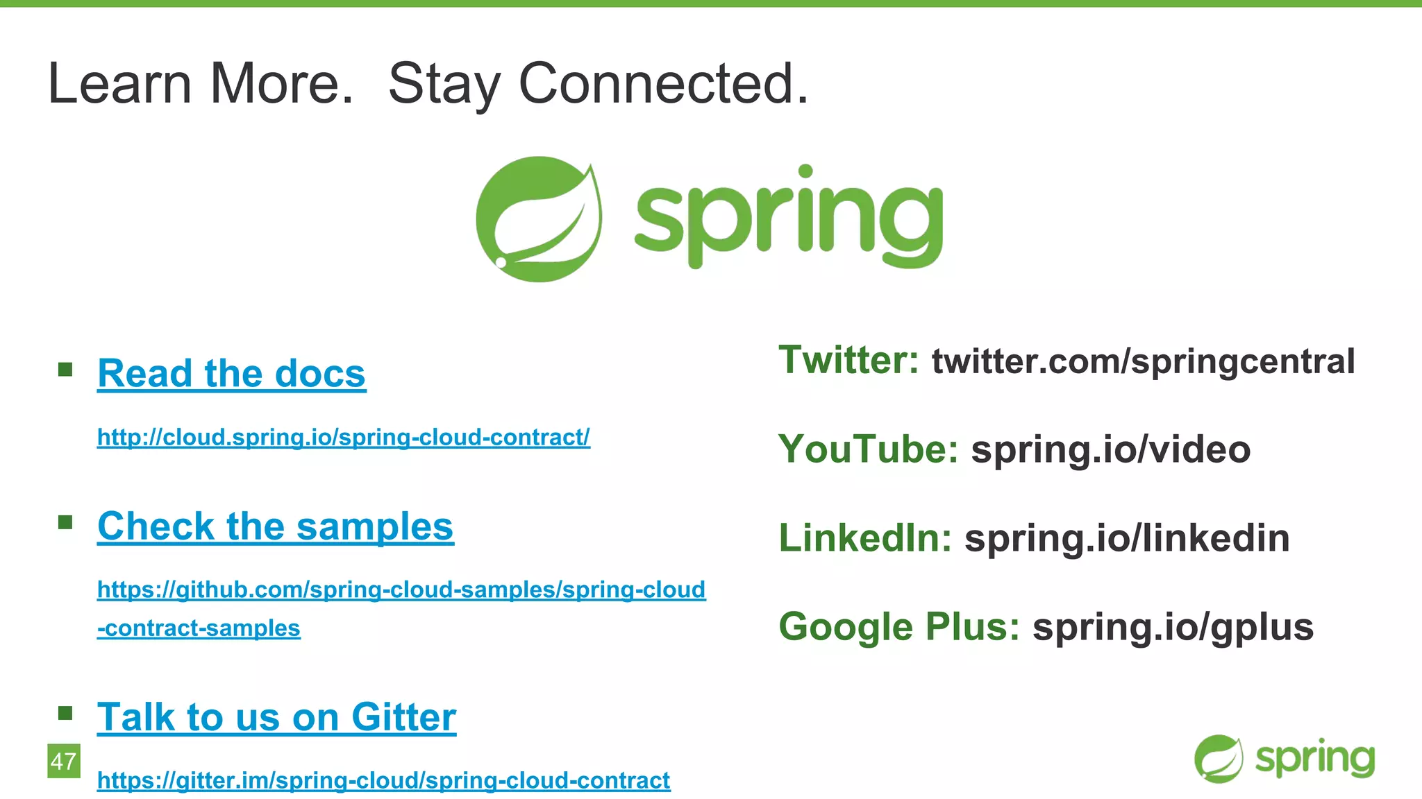 47
Learn More. Stay Connected.
▪ Read the docs
http://cloud.spring.io/spring-cloud-contract/
▪ Check the samples
https://github.com/spring-cloud-samples/spring-cloud
-contract-samples
▪ Talk to us on Gitter
https://gitter.im/spring-cloud/spring-cloud-contract
Twitter: twitter.com/springcentral
YouTube: spring.io/video
LinkedIn: spring.io/linkedin
Google Plus: spring.io/gplus
 