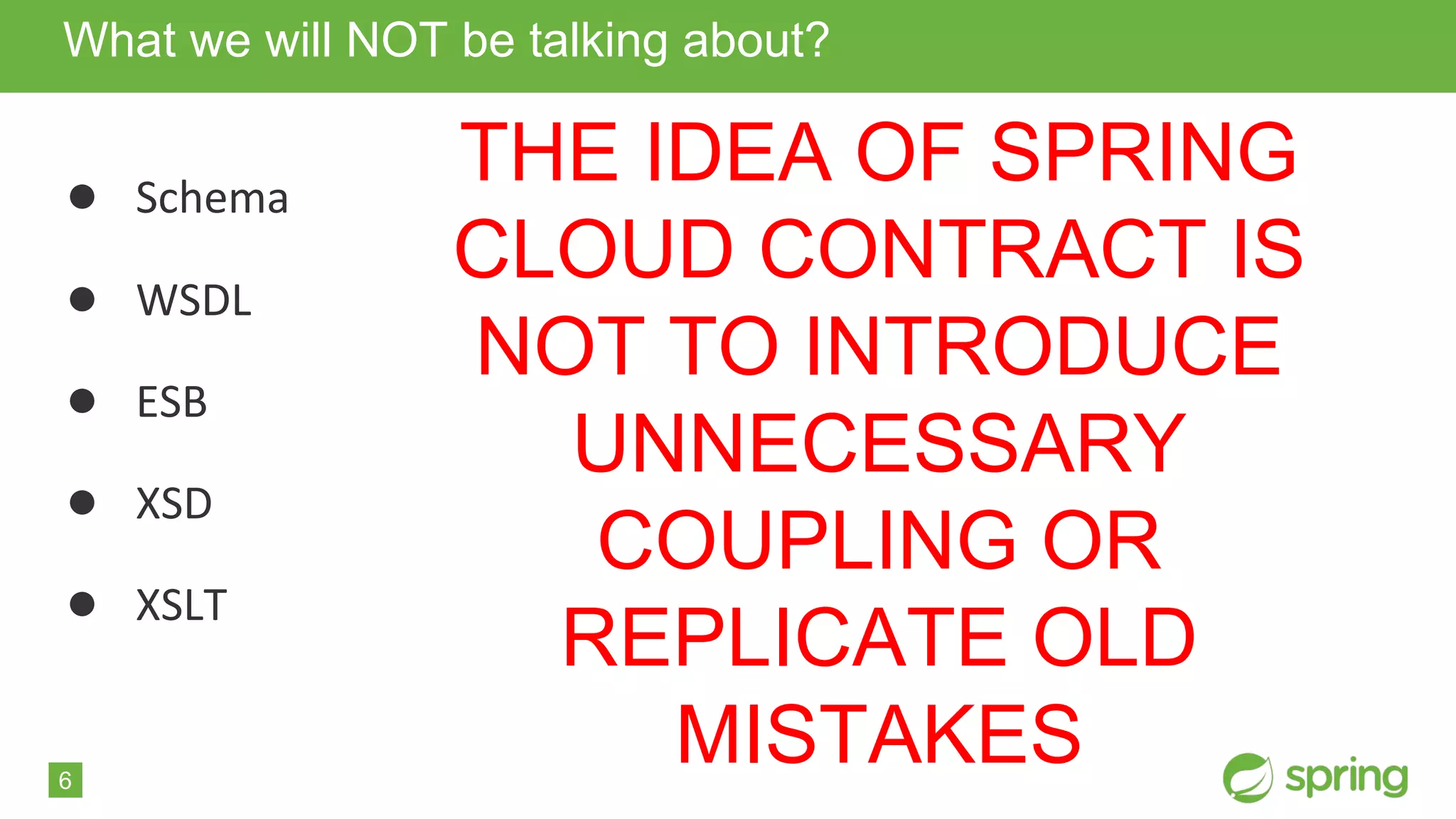 6
● Schema
● WSDL
● ESB
● XSD
● XSLT
What we will NOT be talking about?
THE IDEA OF SPRING
CLOUD CONTRACT IS
NOT TO INTRODUCE
UNNECESSARY
COUPLING OR
REPLICATE OLD
MISTAKES
 