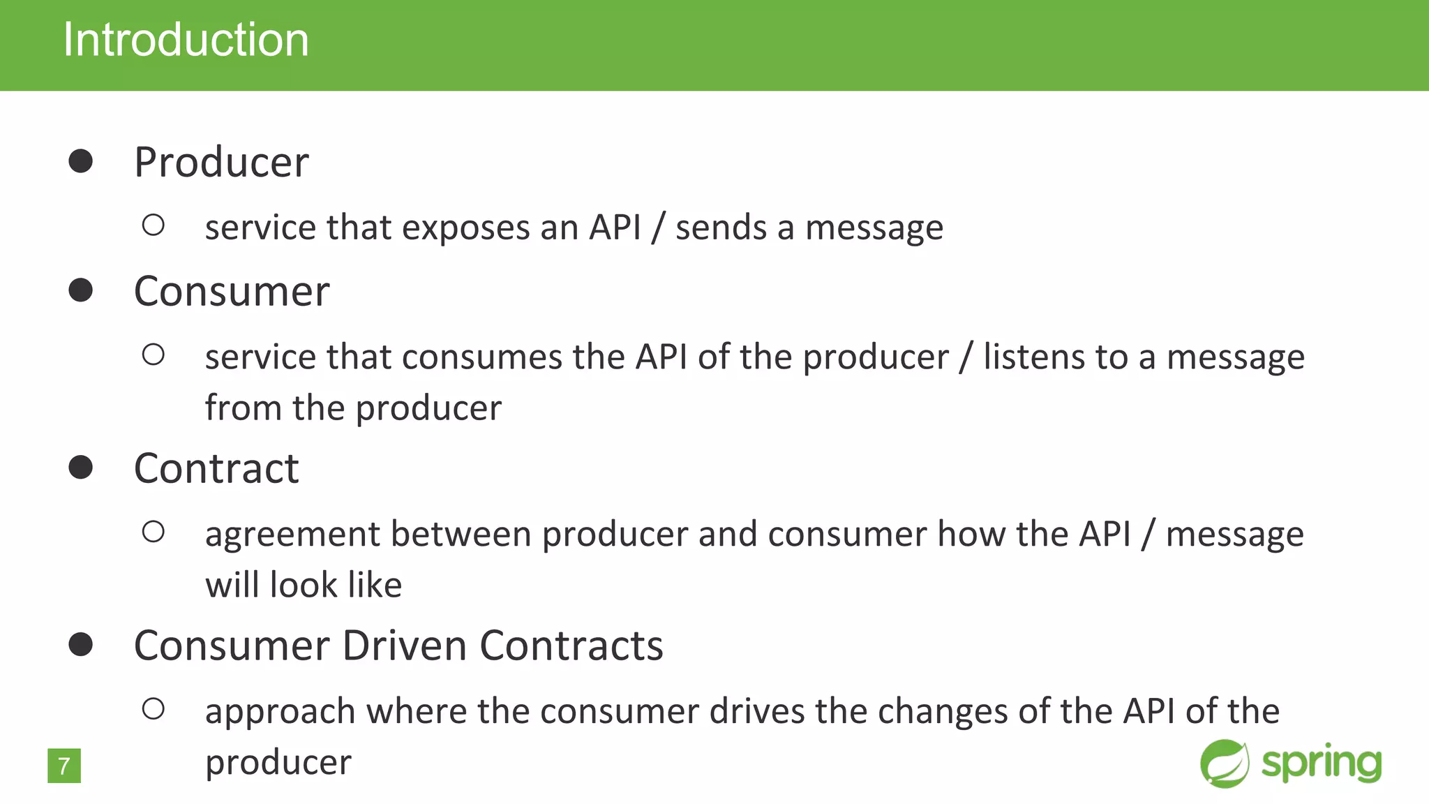 7
● Producer
○ service that exposes an API / sends a message
● Consumer
○ service that consumes the API of the producer / listens to a message
from the producer
● Contract
○ agreement between producer and consumer how the API / message
will look like
● Consumer Driven Contracts
○ approach where the consumer drives the changes of the API of the
producer
Introduction
 
