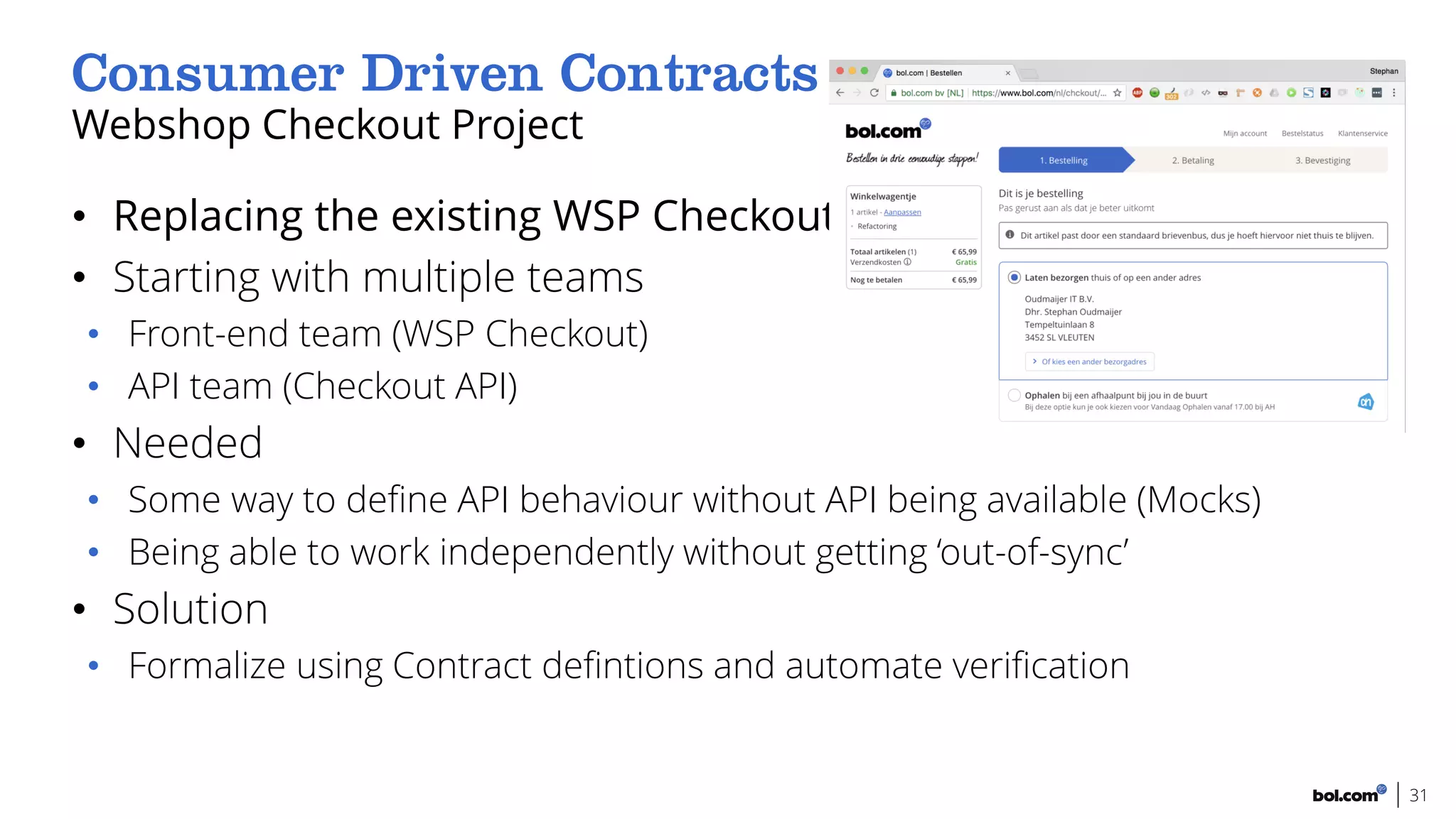 • Replacing the existing WSP Checkout
• Starting with multiple teams
• Front-end team (WSP Checkout)
• API team (Checkout API)
• Needed
• Some way to define API behaviour without API being available (Mocks)
• Being able to work independently without getting ‘out-of-sync’
• Solution
• Formalize using Contract defintions and automate verification
Webshop Checkout Project
31
 