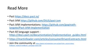 Read More
• Pact https://docs.pact.io/
• Pact JVM https://github.com/DiUS/pact-jvm
• Pact JVM implementations: https://github.com/gopinath-
langote/Pact-JVM-Implementation
• Pact All language support :
https://docs.pact.io/documentation/implementation_guides.html
• https://martinfowler.com/articles/consumerDrivenContracts.html
• Join the community at https://gitter.im/realestate-com-au/pact?utm_source=share-
link&utm_medium=link&utm_campaign=share-link
 