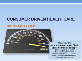 CONSUMER DRIVEN HEALTH CARE
Are You Up to Speed?




                               Presented By:
                       John V. Stewart, MSM, CDHC
                        Stewart’s Insurance Depot
                            S.E. Georgia 912.434.2090
                            N.E. Florida 904.729.4025
                        Metro Indianapolis, IN 317.570.1271
                        Metro Cincinnati, OH 513.868.0040
                             Nationwide 866.203.5097
 