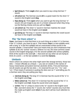 Igel (long i): Think eagle when you want to say a long German “i”
sound.
oft (short o): The German sound oft is a good match for the short “o”
sound in the English word dog.
Opa (long o): Think open when you want to get the long German “o”
sound. (Or just imagine you are in a Greek restaurant when they bring
out the flaming cheese and you yell out Opa!)
um (short u): The short “u” sound in German matches the vowel
sound we have in the English word wood.
gut (long u): The long “u” sound in German matches the vowel sound
we have in the English word boot.
The “far from silent” e
Vase: Just keep in mind that there is no such thing as a silent “e” in German.
If the “e” is there, you have to say it. That means Vase is a two-syllable word,
with a long “a” in the first syllable and an unaccented schwa sound in the
second syllable. ("Unaccented" here just means that you don't emphasize that
syllable at all; the “schwa” sound is, believe it or not, the most common vowel
sound in the English language.) For the second syllable (the schwa syllable),
think of the sound in the word uh — that word we say when we are trying to
think of a word — or the last syllable in a word like banana.
Umlauts
Here's where we venture into what might seem like strange territory: those two
dots — known officially as umlauts — you see on vowels in the names of
heavy metal bands and potent German alcoholic drinks. First and foremost,
not all vowels can get the two dots — it's reserved for just “a's,” “o's,” and
“u's.” (That means if someone is putting the dots over an “i” and telling you it's
a German word, they are pulling your leg.)
nächste (long ä): The long “ä” in German has the sound of the “a” in
the English word hay.
fällen (short ä): The short “ä” in German has the sound of the “e” in
the English word bet. Keep the sound short and clipped.
schön: The “o” umlaut is close to the “er” sound in the English word
her. Just don't stress the “r” sound. (So “schön” sounds very much like
the made-up English word shern if you don't call too much attention to
the “r.”)
 