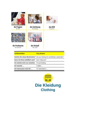 Schlüsselsätze Key phrases
Suchen Sie etwas Bestimmtes? Are you looking for something in particular?
Kann ich Ihnen behilflich sein? Can I help you?
Ich möchte mich nur umsehen. I’m just looking.
Ich sammle … I collect …
Ich interessiere mich für … I’m interested in …
Die Kleidung
Clothing
 