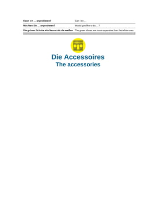Kann ich … anprobieren? Can I try …
Möchten Sie … anprobieren? Would you like to try …?
Die grünen Schuhe sind teurer als die weißen. The green shoes are more expensive than the white ones.
Die Accessoires
The accessories
 