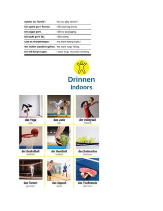 Spielst du Tennis? Do you play tennis?
Ich spiele gern Tennis. I like playing tennis.
Ich jogge gern. I like to go jogging.
Ich laufe gern Ski. I like skiing.
Gibt es Wanderwege? Are there hiking trails?
Wir wollen wandern gehen. We want to go hiking.
Ich will bergsteigen. I want to go mountain climbing.
Drinnen
Indoors
 