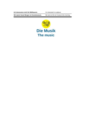 Ich interessiere mich für Bildhauerei. I’m interested in sculpture.
Wir waren heute Morgen im Kunstmuseum. We were at the art museum this morning.
Die Musik
The music
 