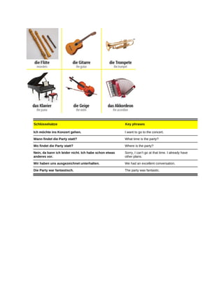 Schlüsselsätze Key phrases
Ich möchte ins Konzert gehen. I want to go to the concert.
Wann findet die Party statt? What time is the party?
Wo findet die Party statt? Where is the party?
Nein, da kann ich leider nicht. Ich habe schon etwas
anderes vor.
Sorry, I can’t go at that time. I already have
other plans.
Wir haben uns ausgezeichnet unterhalten. We had an excellent conversation.
Die Party war fantastisch. The party was fantastic.
 