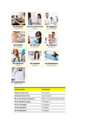 Schlüsselsätze Key phrases
Holen Sie einen Arzt! Get a doctor!
Ich brauche einen Arzt. I need a doctor.
Wo ist die nächste Arztpraxis? Where is the nearest doctor’s office?
Ich bin allergisch gegen … I’m allergic to …
Ich bin schwanger. I’m pregnant.
Ich bin Diabetiker. I’m diabetic.
Ich bin Epileptiker. I’m epileptic.
 