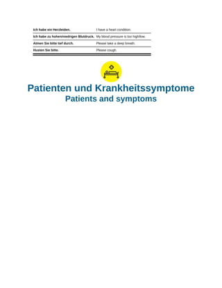 Ich habe ein Herzleiden. I have a heart condition.
Ich habe zu hohen/niedrigen Blutdruck. My blood pressure is too high/low.
Atmen Sie bitte tief durch. Please take a deep breath.
Husten Sie bitte. Please cough.
Patienten und Krankheitssymptome
Patients and symptoms
 