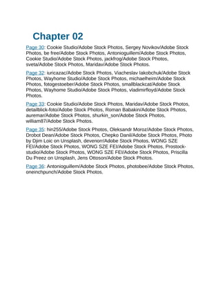Chapter 02
Page 30: Cookie Studio/Adobe Stock Photos, Sergey Novikov/Adobe Stock
Photos, be free/Adobe Stock Photos, Antonioguillem/Adobe Stock Photos,
Cookie Studio/Adobe Stock Photos, jackfrog/Adobe Stock Photos,
sveta/Adobe Stock Photos, Maridav/Adobe Stock Photos.
Page 32: iuricazac/Adobe Stock Photos, Viacheslav Iakobchuk/Adobe Stock
Photos, Wayhome Studio/Adobe Stock Photos, michaelheim/Adobe Stock
Photos, fotogestoeber/Adobe Stock Photos, smallblackcat/Adobe Stock
Photos, Wayhome Studio/Adobe Stock Photos, vladimirfloyd/Adobe Stock
Photos.
Page 33: Cookie Studio/Adobe Stock Photos, Maridav/Adobe Stock Photos,
detailblick-foto/Adobe Stock Photos, Roman Babakin/Adobe Stock Photos,
auremar/Adobe Stock Photos, shurkin_son/Adobe Stock Photos,
william87/Adobe Stock Photos.
Page 35: hin255/Adobe Stock Photos, Oleksandr Moroz/Adobe Stock Photos,
Drobot Dean/Adobe Stock Photos, Chepko Danil/Adobe Stock Photos, Photo
by Djim Loic on Unsplash, devenorr/Adobe Stock Photos, WONG SZE
FEI/Adobe Stock Photos, WONG SZE FEI/Adobe Stock Photos, Prostock-
studio/Adobe Stock Photos, WONG SZE FEI/Adobe Stock Photos, Priscilla
Du Preez on Unsplash, Jens Ottoson/Adobe Stock Photos.
Page 36: Antonioguillem/Adobe Stock Photos, photobee/Adobe Stock Photos,
oneinchpunch/Adobe Stock Photos.
 