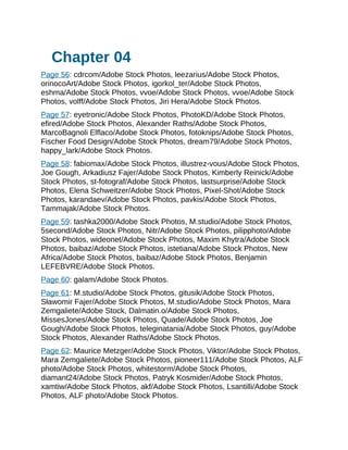 Chapter 04
Page 56: cdrcom/Adobe Stock Photos, leezarius/Adobe Stock Photos,
orinocoArt/Adobe Stock Photos, igorkol_ter/Adobe Stock Photos,
eshma/Adobe Stock Photos, vvoe/Adobe Stock Photos, vvoe/Adobe Stock
Photos, volff/Adobe Stock Photos, Jiri Hera/Adobe Stock Photos.
Page 57: eyetronic/Adobe Stock Photos, PhotoKD/Adobe Stock Photos,
efired/Adobe Stock Photos, Alexander Raths/Adobe Stock Photos,
MarcoBagnoli Elflaco/Adobe Stock Photos, fotoknips/Adobe Stock Photos,
Fischer Food Design/Adobe Stock Photos, dream79/Adobe Stock Photos,
happy_lark/Adobe Stock Photos.
Page 58: fabiomax/Adobe Stock Photos, illustrez-vous/Adobe Stock Photos,
Joe Gough, Arkadiusz Fajer/Adobe Stock Photos, Kimberly Reinick/Adobe
Stock Photos, st-fotograf/Adobe Stock Photos, lastsurprise/Adobe Stock
Photos, Elena Schweitzer/Adobe Stock Photos, Pixel-Shot/Adobe Stock
Photos, karandaev/Adobe Stock Photos, pavkis/Adobe Stock Photos,
Tammajak/Adobe Stock Photos.
Page 59: tashka2000/Adobe Stock Photos, M.studio/Adobe Stock Photos,
5second/Adobe Stock Photos, Nitr/Adobe Stock Photos, pilipphoto/Adobe
Stock Photos, wideonet/Adobe Stock Photos, Maxim Khytra/Adobe Stock
Photos, baibaz/Adobe Stock Photos, istetiana/Adobe Stock Photos, New
Africa/Adobe Stock Photos, baibaz/Adobe Stock Photos, Benjamin
LEFEBVRE/Adobe Stock Photos.
Page 60: galam/Adobe Stock Photos.
Page 61: M.studio/Adobe Stock Photos, gitusik/Adobe Stock Photos,
Sławomir Fajer/Adobe Stock Photos, M.studio/Adobe Stock Photos, Mara
Zemgaliete/Adobe Stock, Dalmatin.o/Adobe Stock Photos,
MissesJones/Adobe Stock Photos, Quade/Adobe Stock Photos, Joe
Gough/Adobe Stock Photos, teleginatania/Adobe Stock Photos, guy/Adobe
Stock Photos, Alexander Raths/Adobe Stock Photos.
Page 62: Maurice Metzger/Adobe Stock Photos, Viktor/Adobe Stock Photos,
Mara Zemgaliete/Adobe Stock Photos, pioneer111/Adobe Stock Photos, ALF
photo/Adobe Stock Photos, whitestorm/Adobe Stock Photos,
diamant24/Adobe Stock Photos, Patryk Kosmider/Adobe Stock Photos,
xamtiw/Adobe Stock Photos, akf/Adobe Stock Photos, Lsantilli/Adobe Stock
Photos, ALF photo/Adobe Stock Photos.
 
