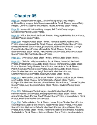 Chapter 05
Page 96: Jecapix/Getty Images, JaysonPhotography/Getty Images,
ArtMarie/Getty Images, Aris Suwanmalee/Adobe Stock Photos, izusek/Getty
Images, ChenPG/Adobe Stock Photos, ratana_k/Adobe Stock Photos.
Page 98: Marcus Lindstrom/Getty Images, FG Trade/Getty Images,
Elenathewise/Adobe Stock Photos.
Page 99: Africa Studio/Adobe Stock Photos, Maygutyak/Adobe Stock Photos,
nikkytok/Adobe Stock Photos.
Page 100: robepco/Adobe Stock Photos, Roman Babakin/Adobe Stock
Photos, abramsdesign/Adobe Stock Photos, Viktoriya/Adobe Stock Photos,
rootstocks/Adobe Stock Photos, pkanchana/Adobe Stock Photos, Carolyn
Franks/Adobe Stock Photos, ekim/Adobe Stock Photos, Dmitry
Naumov/Adobe Stock Photos, P&G/Adobe Stock Photos, LoloStock/Adobe
Stock Photos, NorGal/Adobe Stock Photos.
Page 101: Myroslava/Adobe Stock Photos, arthito/Adobe Stock Photos.
Page 102: Christian Hillebrand/Adobe Stock Photos, bmak/Adobe Stock
Photos, Photographee.eu/Adobe Stock Photos, Mongkolchon/Adobe Stock
Photos, Monart Design/Adobe Stock Photos, Alex/Adobe Stock Photos,
Patryk Kosmider/Adobe Stock Photos, karakedi35/Adobe Stock Photos,
Owen/Adobe Stock Photos, Leigh Prather/Adobe Stock Photos,
Sashkin/Adobe Stock Photos, karamysh/Adobe Stock Photos.
Page 103: Konstantin L/Adobe Stock Photos, zphoto83/Adobe Stock Photos,
neirfy/Adobe Stock Photos, Cinematographer/Adobe Stock Photos,
kichigin19/Adobe Stock Photos, didecs/Adobe Stock Photos, ThamKC/Adobe
Stock Photos, Axel Bueckert/Adobe Stock Photos, SkyLine/Adobe Stock
Photos.
Page 105: DGLimages/Getty Images, rilueda/Adobe Stock Photos,
triocean/Adobe Stock Photos, Photographee.eu/Adobe Stock Photos, New
Africa/Adobe Stock Photos, Rawf8/Adobe Stock Photos, manuta/Adobe Stock
Photos, Pixel-Shot/Adobe Stock Photos.
Page 106: Svitlana/Adobe Stock Photos, Iriana Shiyan/Adobe Stock Photos,
ezstudiophoto/Adobe Stock Photos, lisess/Adobe Stock Photos, olly/Adobe
Stock Photos, Oleksandr Delyk/Adobe Stock Photos, pickup/Adobe Stock
Photos, tiero/Adobe Stock Photos, Herbivore/Adobe Stock Photos, Naypong
Studio/Adobe Stock Photos, Kateryna/Adobe Stock Photos, timofeev/Adobe
 