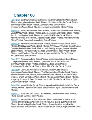 Chapter 06
Page 112: alexlmx/Adobe Stock Photos, Vladimir Gerasimov/Adobe Stock
Photos, alter_photo/Adobe Stock Photos, Kenishirotie/Adobe Stock Photos,
darren415/Adobe Stock Photos, Julydfg/Adobe Stock Photos,
chrisdorney/Adobe Stock Photos, svetlaborovko/Adobe Stock Photos.
Page 114: New Africa/Adobe Stock Photos, StudioStoltz/Adobe Stock Photos,
VAKSMANV/Adobe Stock Photos, pxhere, Jacob Lund/Adobe Stock Photos,
Jacob Lund/Adobe Stock Photos, industrieblick/Adobe Stock Photos,
Addoro/Adobe Stock Photos, Addoro/Adobe Stock Photos, motortion/Adobe
Stock Photos, Brian Jackson/Adobe Stock Photos.
Page 116: daniilvolkov/Adobe Stock Photos, amstockphoto/Adobe Stock
Photos, Mat Hayward/Adobe Stock Photos, VAKSMANV/Adobe Stock Photos,
Dario Lo Presti/Adobe Stock Photos, JackF/Getty Images, herraez/Adobe
Stock Photos, Photoagriculture/Adobe Stock Photos, JackF/Adobe Stock
Photos, JackF/Adobe Stock Photos, sergantstar/Adobe Stock Photos,
KCULP/Adobe Stock Photos.
Page 117: Adrienne/Adobe Stock Photos, pbombaert/Adobe Stock Photos,
LuckyPhoto/Adobe Stock Photos, zphoto83/Adobe Stock Photos,
bigy9950/Adobe Stock Photos, arpatsara/Adobe Stock Photos,
dmitrimaruta/Adobe Stock Photos, New Africa/Adobe Stock Photos.
Page 119: MicroOne/Adobe Stock Photos, mipan/Getty Images,
fascinadora/Adobe Stock Photos, YesPhotographers/Adobe Stock Photos,
xamtiw/Adobe Stock Photos, caftor/Adobe Stock Photos, Kondor83/Getty
Images, Sharif_Whitebear/Adobe Stock Photos, adisa/Adobe Stock Photos,
Image by Thomas B. from Pixabay, monticellllo/Adobe Stock Photos, Tyler
Olson/Adobe Stock Photos.
Page 120: bignai/Adobe Stock Photos, WavebreakMediaMicro/Adobe Stock
Photos, Maxim Grebeshkov/Adobe Stock Photos, Tyler Olson/Adobe Stock
Photos.
Page 122: Photo by Julia Larson from Pexels, lexan/Adobe Stock Photos,
Photo by Liza Summer from Pexels.
Page 123: nanjan/Adobe Stock Photos, Photo by Bruno Cantuária from
Pexels, photology1971/Adobe Stock Photos, hal_pand_108/Adobe Stock
Photos, kosolovskyy/Adobe Stock Photos, Image by efes from Pixabay,
Tatiana/Adobe Stock Photos, JackF/Adobe Stock Photos, kojala/Adobe Stock
 
