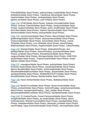 Pcess609/Adobe Stock Photos, peterschreiber.media/Adobe Stock Photos,
photoblink/Adobe Stock Photos, Yakobchuk Olena/Adobe Stock Photos,
cipariss/Adobe Stock Photos, sombats/Adobe Stock Photos,
igorkol_ter/Adobe Stock Photos, yod77/Adobe Stock Photos.
Page 134: ETAP/Adobe Stock Photos, Kaspars Grinvalds/Adobe Stock
Photos, Andrzej Tokarski/Adobe Stock Photos, foxdammit/Adobe Stock
Photos, foxdammit/Adobe Stock Photos, katrin_timoff/Adobe Stock Photos,
Nick Beer/Adobe Stock Photos, Vladimir Sazonov/Adobe Stock Photos,
dechevm/Adobe Stock Photos, ket4up/Adobe Stock Photos.
Page 135: mumemories/Adobe Stock Photos, Marcin/Adobe Stock Photos,
goldenangel/Adobe Stock Photos, westmarmaros/Adobe Stock Photos,
zhukovvvlad/Adobe Stock Photos, A2LE/Adobe Stock Photos, Leonid
Tit/Adobe Stock Photos, Lizzi 25/Adobe Stock Photos, Hans/Pixabay,
Matthias/Adobe Stock Photos, Angelov/Adobe Stock Photos, Taken/Pixabay.
Page 136: Maridav/Adobe Stock Photos, Skitterphoto/Pexels, den-
belitsky/Adobe Stock Photos, skeeze/Pixabay, yossarian6/Adobe Stock
Photos, jc/Adobe Stock Photos, Elenathewise/Adobe Stock Photos,
rangizzz/Adobe Stock Photos, Microgen/Adobe Stock Photos, VIAR PRO
studio/Adobe Stock Photos, Tropical studio/Adobe Stock Photos, Pasko
Maksim /Adobe Stock Photos.
Page 137: maewjpho/Adobe Stock Photos, pololia/Adobe Stock Photos,
Gretchen Owen/Adobe Stock Photos, wavebreak3/Adobe Stock Photos,
Marino Bocelli/Adobe Stock Photos, mirkomedia/Adobe Stock Photos,
WavebreakMediaMicro/Adobe Stock Photos, Shane/Adobe Stock Photos,
sportpoint/Adobe Stock Photos, NDABCREATIVITY/Adobe Stock Photos,
blueiz60/Adobe Stock Photos, Maridav/Adobe Stock Photos.
Page 138: Karen Arehart/Adobe Stock Photos, Akaberka/Adobe Stock
Photos.
Page 139: BestForYou/Adobe Stock Photos, Dusan Kostic/Adobe Stock
Photos, primipil/Adobe Stock Photos, KeithJJ/Pixabay, vectorfusionart/Adobe
Stock Photos, inproperstyle/Pixabay, _italo_/Adobe Stock Photos,
WavebreakMediaMicro/Adobe Stock Photos, fotofabrika/Adobe Stock Photos.
Page 140: CJ Cauley/Pexels, Fineart Panorama/Adobe Stock Photos,
srongkrod/Adobe Stock Photos, by-studio/Adobe Stock Photos, danny
tu/Shutterstock, Michael Evans/Adobe Stock Photos, stockbp/Adobe Stock
Photos, fotoplaton/Adobe Stock Photos, Alexandra_K/Adobe Stock Photos,
stux/Pixabay, Ingus Evertovskis/Adobe Stock Photos, cammep/Adobe Stock
 