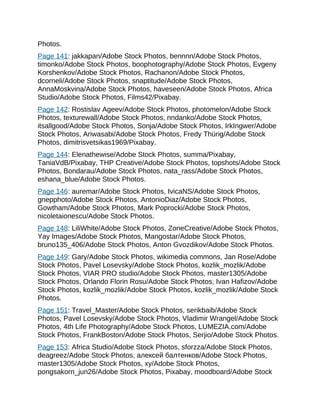 Photos.
Page 141: jakkapan/Adobe Stock Photos, bennnn/Adobe Stock Photos,
timonko/Adobe Stock Photos, boophotography/Adobe Stock Photos, Evgeny
Korshenkov/Adobe Stock Photos, Rachanon/Adobe Stock Photos,
dcorneli/Adobe Stock Photos, snaptitude/Adobe Stock Photos,
AnnaMoskvina/Adobe Stock Photos, haveseen/Adobe Stock Photos, Africa
Studio/Adobe Stock Photos, Films42/Pixabay.
Page 142: Rostislav Ageev/Adobe Stock Photos, photomelon/Adobe Stock
Photos, texturewall/Adobe Stock Photos, nndanko/Adobe Stock Photos,
itsallgood/Adobe Stock Photos, Sonja/Adobe Stock Photos, IrkIngwer/Adobe
Stock Photos, Ariwasabi/Adobe Stock Photos, Fredy Thürig/Adobe Stock
Photos, dimitrisvetsikas1969/Pixabay.
Page 144: Elenathewise/Adobe Stock Photos, summa/Pixabay,
TaniaVdB/Pixabay, THP Creative/Adobe Stock Photos, topshots/Adobe Stock
Photos, Bondarau/Adobe Stock Photos, nata_rass/Adobe Stock Photos,
eshana_blue/Adobe Stock Photos.
Page 146: auremar/Adobe Stock Photos, IvicaNS/Adobe Stock Photos,
gnepphoto/Adobe Stock Photos, AntonioDiaz/Adobe Stock Photos,
Gowtham/Adobe Stock Photos, Mark Poprocki/Adobe Stock Photos,
nicoletaionescu/Adobe Stock Photos.
Page 148: LiliWhite/Adobe Stock Photos, ZoneCreative/Adobe Stock Photos,
Yay Images/Adobe Stock Photos, Mangostar/Adobe Stock Photos,
bruno135_406/Adobe Stock Photos, Anton Gvozdikov/Adobe Stock Photos.
Page 149: Gary/Adobe Stock Photos, wikimedia commons, Jan Rose/Adobe
Stock Photos, Pavel Losevsky/Adobe Stock Photos, kozlik_mozlik/Adobe
Stock Photos, VIAR PRO studio/Adobe Stock Photos, master1305/Adobe
Stock Photos, Orlando Florin Rosu/Adobe Stock Photos, Ivan Hafizov/Adobe
Stock Photos, kozlik_mozlik/Adobe Stock Photos, kozlik_mozlik/Adobe Stock
Photos.
Page 151: Travel_Master/Adobe Stock Photos, serikbaib/Adobe Stock
Photos, Pavel Losevsky/Adobe Stock Photos, Vladimir Wrangel/Adobe Stock
Photos, 4th Life Photography/Adobe Stock Photos, LUMEZIA.com/Adobe
Stock Photos, FrankBoston/Adobe Stock Photos, Serjio/Adobe Stock Photos.
Page 153: Africa Studio/Adobe Stock Photos, sforzza/Adobe Stock Photos,
deagreez/Adobe Stock Photos, aлeкceй бaлтeнкoв/Adobe Stock Photos,
master1305/Adobe Stock Photos, xy/Adobe Stock Photos,
pongsakorn_jun26/Adobe Stock Photos, Pixabay, moodboard/Adobe Stock
 