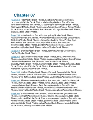 Chapter 07
Page 158: Rido/Adobe Stock Photos, LoloStock/Adobe Stock Photos,
razoomanetu/Adobe Stock Photos, vladimirfloyd/Adobe Stock Photos,
littlestocker/Adobe Stock Photos, Krakenimages.com/Adobe Stock Photos,
filistimlyanin1/Adobe Stock Photos, Alex/Adobe Stock Photos, Zemler/Adobe
Stock Photos, mraoraor/Adobe Stock Photos, Microgen/Adobe Stock Photos,
exzozis/Adobe Stock Photos.
Page 159: javiindy/Adobe Stock Photos, yellowj/Adobe Stock Photos,
mraoraor/Adobe Stock Photos, WavebreakMediaMicro/Adobe Stock Photos,
Glebstock/Adobe Stock Photos, vladimirfloyd/Adobe Stock Photos, Axel
Kock/Adobe Stock Photos, Anatomy Insider/Adobe Stock Photos,
alexlmx/Adobe Stock Photos, Bohdan/Adobe Stock Photos, Maksym
Yemelyanov/Adobe Stock Photos, adimas/Adobe Stock Photos.
Page 160: eranicle/Adobe Stock Photos, rommma/Adobe Stock Photos,
SciePro/Adobe Stock Photos.
Page 162: Syda Productions/Adobe Stock Photos, kei907/Adobe Stock
Photos, AlenKadr/Adobe Stock Photos, narongchaihlaw/Adobe Stock Photos,
Liudmila Dutko/Adobe Stock Photos, rufar/Adobe Stock Photos,
blackday/Adobe Stock Photos, Kurhan/Adobe Stock Photos, schankz/Adobe
Stock Photos, ninell/Adobe Stock Photos, PixieMe/Adobe Stock Photos,
Aleksandr Rybalko/Adobe Stock Photos.
Page 163: booleen/Adobe Stock Photos, Eвгeний Bдoвин/Adobe Stock
Photos, elavuk81/Adobe Stock Photos, Johanna Goodyear/Adobe Stock
Photos, Chris Tefme/Adobe Stock Photos, vladimirfloyd/Adobe Stock Photos.
Page 164: Simone van den Berg/Adobe Stock Photos, bnenin/Adobe Stock
Photos, rh2010/Adobe Stock Photos, Africa Studio/Adobe Stock Photos,
romaset/Adobe Stock Photos, Syda Productions/Adobe Stock Photos,
zeremskimilan/Adobe Stock Photos, WavebreakMediaMicro/Adobe Stock
Photos, Minerva Studio/Adobe Stock Photos, rogerphoto/Adobe Stock Photos.
Page 166: emiliau/Adobe Stock Photos, Piman Khrutmuang/Adobe Stock
Photos, John Neff/Adobe Stock Photos, Davizro Photography/Adobe Stock
Photos, rainbow33/Adobe Stock Photos, metamorworks/Adobe Stock Photos,
Andrey Popov/Adobe Stock Photos, gallofilm/Adobe Stock Photos, Sven
Vietense/Adobe Stock Photos, sebra/Adobe Stock Photos, tugolukof/Adobe
Stock Photos, zinkevych/Adobe Stock Photos.
 