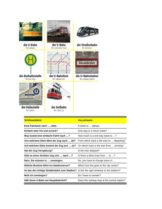 Schlüsselsätze Key phrases
Eine Fahrkarte nach …, bitte. A ticket to … please.
Einfach oder hin und zurück? One-way or a return ticket?
Was kostet eine einfache Fahrt nach …? How much is a one-way ticket to …?
Von welchem Gleis fährt der Zug nach … ab? From which track is the train to … departing?
Auf welchem Gleis kommt der Zug aus … an? On which track is the train from … arriving?
Hat der Zug Verspätung? Is the train delayed?
Gibt es einen direkten Zug von … nach …? Is there a direct train from … to …?
Nein, Sie müssen in … umsteigen. No, you have to change trains in …
Welche Buslinie fährt ins Stadtzentrum? Which bus line goes to the city center?
Ist das die richtige Straßenbahn zum Stadion? Is this the right streetcar to the stadium?
Muß ich umsteigen? Do I have to transfer?
Hält diese U-Bahn am Hauptbahnhof? Does this subway stop at the central station?
 