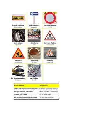 Schlüsselsätze Key phrases
Gibt es hier irgendwo eine Werkstatt? Is there a repair shop nearby?
Wo finde ich eine Tankstelle? Where can I find a gas station?
Ich habe eine Panne. My car broke down.
Wir steckten in einem Verkehrsstau. We were in a traffic jam.
 