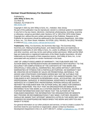 German Visual Dictionary For Dummies®
Published by
John Wiley & Sons, Inc.
111 River St.
Hoboken, NJ 07030-5774
www.wiley.com
Copyright © 2021 by John Wiley & Sons, Inc., Hoboken, New Jersey
No part of this publication may be reproduced, stored in a retrieval system or transmitted
in any form or by any means, electronic, mechanical, photocopying, recording, scanning
or otherwise, except as permitted under Sections 107 or 108 of the 1976 United States
Copyright Act, without the prior written permission of the Publisher. Requests to the
Publisher for permission should be addressed to the Permissions Department, John Wiley
& Sons, Inc., 111 River Street, Hoboken, NJ 07030, (201) 748-6011, fax (201) 748-6008,
or online at http://www.wiley.com/go/permissions.
Trademarks: Wiley, For Dummies, the Dummies Man logo, The Dummies Way,
Dummies.com, Making Everything Easier, and related trade dress are trademarks or
registered trademarks of John Wiley & Sons, Inc. and/or its affiliates in the United States
and other countries, and may not be used without written permission. WQA and the WQA
logo are trademarks or registered trademarks of the Water Quality Association. All other
trademarks are the property of their respective owners. John Wiley & Sons, Inc., is not
associated with any product or vendor mentioned in this book.
LIMIT OF LIABILITY/DISCLAIMER OF WARRANTY: THE PUBLISHER AND THE
AUTHOR MAKE NO REPRESENTATIONS OR WARRANTIES WITH RESPECT TO THE
ACCURACY OR COMPLETENESS OF THE CONTENTS OF THIS WORK AND
SPECIFICALLY DISCLAIM ALL WARRANTIES, INCLUDING WITHOUT LIMITATION
WARRANTIES OF FITNESS FOR A PARTICULAR PURPOSE. NO WARRANTY MAY
BE CREATED OR EXTENDED BY SALES OR PROMOTIONAL MATERIALS. THE
ADVICE AND STRATEGIES CONTAINED HEREIN MAY NOT BE SUITABLE FOR
EVERY SITUATION. THIS WORK IS SOLD WITH THE UNDERSTANDING THAT THE
PUBLISHER IS NOT ENGAGED IN RENDERING LEGAL, ACCOUNTING, OR OTHER
PROFESSIONAL SERVICES. IF PROFESSIONAL ASSISTANCE IS REQUIRED, THE
SERVICES OF A COMPETENT PROFESSIONAL PERSON SHOULD BE SOUGHT.
NEITHER THE PUBLISHER NOR THE AUTHOR SHALL BE LIABLE FOR DAMAGES
ARISING HEREFROM. THE FACT THAT AN ORGANIZATION OR WEBSITE IS
REFERRED TO IN THIS WORK AS A CITATION AND/OR A POTENTIAL SOURCE OF
FURTHER INFORMATION DOES NOT MEAN THAT THE AUTHOR OR THE
PUBLISHER ENDORSES THE INFORMATION THE ORGANIZATION OR WEBSITE
MAY PROVIDE OR RECOMMENDATIONS IT MAY MAKE. FURTHER, READERS
SHOULD BE AWARE THAT INTERNET WEBSITES LISTED IN THIS WORK MAY HAVE
CHANGED OR DISAPPEARED BETWEEN WHEN THIS WORK WAS WRITTEN AND
WHEN IT IS READ.
For general information on our other products and services, or how to create a custom For
Dummies book for your business or organization, please contact our Business
Development Department in the U.S. at 877-409-4177, contact info@dummies.biz, or visit
 