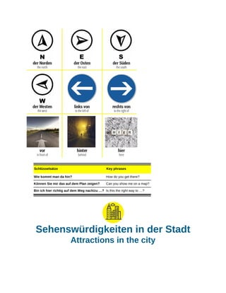 Schlüsselsätze Key phrases
Wie kommt man da hin? How do you get there?
Können Sie mir das auf dem Plan zeigen? Can you show me on a map?
Bin ich hier richtig auf dem Weg nach/zu …? Is this the right way to …?
Sehenswürdigkeiten in der Stadt
Attractions in the city
 