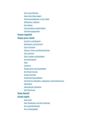 Sich zurechtfinden
Nach dem Weg fragen
Sehenswürdigkeiten in der Stadt
Öffentliche Toiletten
Das Wetter
Verschiedene Landschaften
Orientierungspunkte
Guten Appetit!
Enjoy your meal!
Geschirr und Besteck
Mahlzeiten und Gerichte
Das Frühstück
Fleisch, Fisch und Meeresfrüchte
Das Gemüse
Reis, Nudeln und Beilagen
Die Nachspeise
Obst
Gewürze
Restaurants und Gaststätten
Die Reservierung
Einige Gerichte
Regionale Spezialitäten
Gerichte für Allergiker, Vegetarier und Kindermenus
Alkoholfrei
Alkoholische Getränke
Die Rechnung
Gute Nacht!
Good night!
Das Hotel
Das Gästehaus und die Herberge
Die Jugendherberge
Der Campingplatz
 