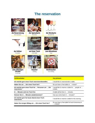 The reservation
Schlüsselsätze Key phrases
Ich möchte gern einen Tisch reservieren/bestellen. I would like to reserve/order a table.
Haben Sie um … Uhr einen Tisch frei? Do you have a free table at … o’clock?
Ich möchte gern einen Tisch für … Personen um … Uhr
reservieren.
I would like to reserve a table for … people at …
o’clock.
In … Minuten wird ein Tisch frei. A table will be free in … minutes.
Können Sie in … Minuten wiederkommen? Can you come back in … minutes?
Ich möchte gern für heute Abend einen Tisch
reservieren.
I would like to reserve a table for this evening.
Haben Sie morgen Mittag um … Uhr einen Tisch frei ?
Do you have a free table for lunch tomorrow at
… o’clock?
 