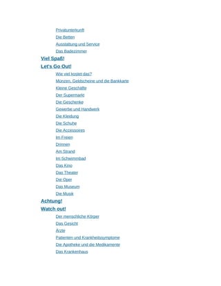 Privatunterkunft
Die Betten
Ausstattung und Service
Das Badezimmer
Viel Spaß!
Let's Go Out!
Wie viel kostet das?
Münzen, Geldscheine und die Bankkarte
Kleine Geschäfte
Der Supermarkt
Die Geschenke
Gewerbe und Handwerk
Die Kleidung
Die Schuhe
Die Accessoires
Im Freien
Drinnen
Am Strand
Im Schwimmbad
Das Kino
Das Theater
Die Oper
Das Museum
Die Musik
Achtung!
Watch out!
Der menschliche Körper
Das Gesicht
Ärzte
Patienten und Krankheitssymptome
Die Apotheke und die Medikamente
Das Krankenhaus
 