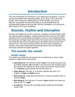 Introduction
This Visual Dictionary For Dummies is your ideal travel companion. It can be
carried conveniently and consulted quickly; all you have to do is show the
picture of the thing you’re talking about or of the situation you wish to
describe, and presto! And since the pictures are accompanied by the
corresponding English words and their German translations, you will also be
able to learn a lot of new vocabulary!
Sounds, rhythm and intonation
German and English have a lot in common, including a common history. Both
are Indo-European languages, meaning both made their way from the Indian
subcontinent to Central Europe and beyond. (If you've ever wondered where
the Saxon part of Anglo-Saxon came from, the Saxons were a Germanic tribe
that made the move from Central Europe to the British Isles around the 5th
Century A.D.) This common history means we share some vocabulary in
common, and it also means that pronouncing German (for the most part)
should be a breeze for English speakers.
The sounds: the vowels
Simple vowels
The vowels are divided into two groups: the so-called long or tense vowels
and the so-called short or lax vowels.
kann (short a): The German sound in kann is the sound you get if you
go midway between can and con. If you are ever lucky enough to go to
the Cannes Film Festival in France, you'll soon discover that the short
“a” in Cannes sounds just like the German short “a.”
Vater (long a): The long “a” in German matches the short “a” in
English, so Vater and father rhyme.
denn (short e): To get the short German “e” sound, just think of the “e”
sound in when.
eben (long e): The German “e” sound in eben matches the sound we
have for the “a” in gate.
im (short i): The German sound im sounds exactly like the English
sound in sit.
 