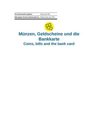 Die Geheimzahl eingeben. Enter your PIN.
Bitte geben Sie Ihre Geheimzahl ein. Please enter your PIN.
Münzen, Geldscheine und die
Bankkarte
Coins, bills and the bank card
 