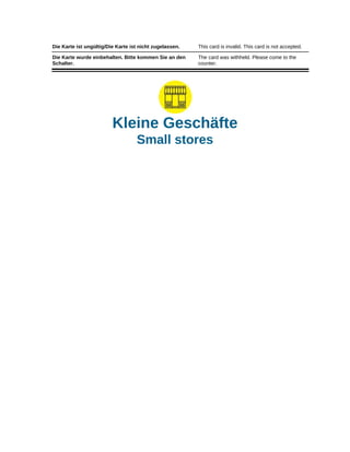 Die Karte ist ungültig/Die Karte ist nicht zugelassen. This card is invalid. This card is not accepted.
Die Karte wurde einbehalten. Bitte kommen Sie an den
Schalter.
The card was withheld. Please come to the
counter.
Kleine Geschäfte
Small stores
 