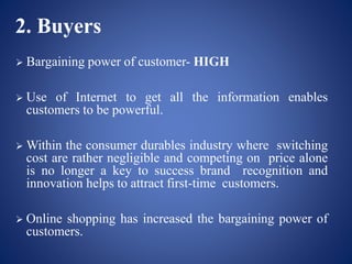 2. Buyers
 Bargaining power of customer- HIGH
 Use of Internet to get all the information enables
customers to be powerful.
 Within the consumer durables industry where switching
cost are rather negligible and competing on price alone
is no longer a key to success brand recognition and
innovation helps to attract first-time customers.
 Online shopping has increased the bargaining power of
customers.
 