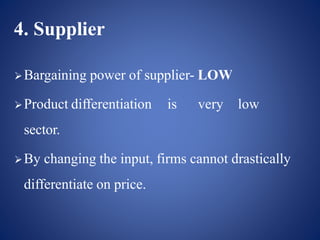 4. Supplier
Bargaining power of supplier- LOW
Product differentiation is very low
sector.
By changing the input, firms cannot drastically
differentiate on price.
 